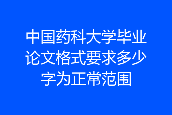 中国药科大学毕业论文格式要求多少字为正常范围
