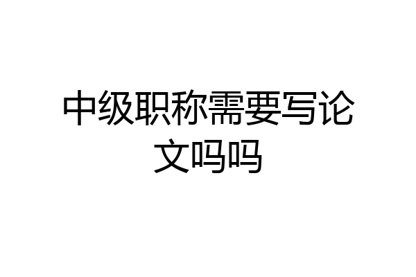 中级职称需要写论文吗吗