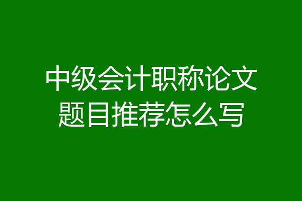 中级会计职称论文题目推荐怎么写