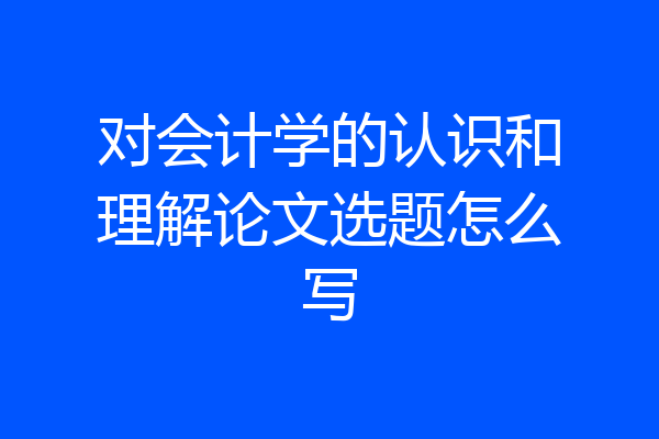 对会计学的认识和理解论文选题怎么写