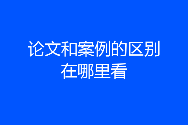 论文和案例的区别在哪里看