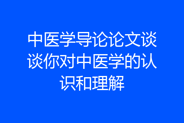中医学导论论文谈谈你对中医学的认识和理解