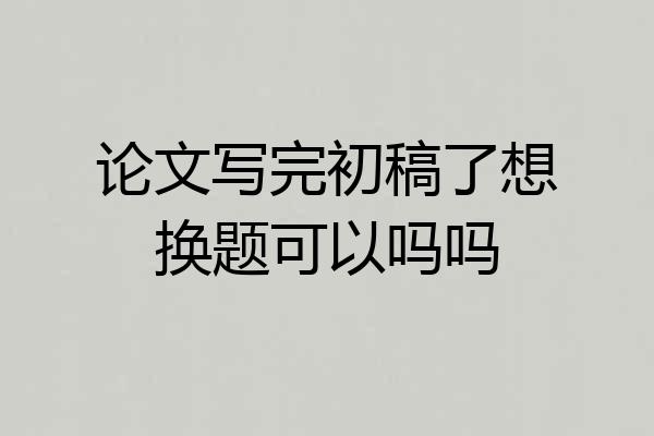 论文写完初稿了想换题可以吗吗