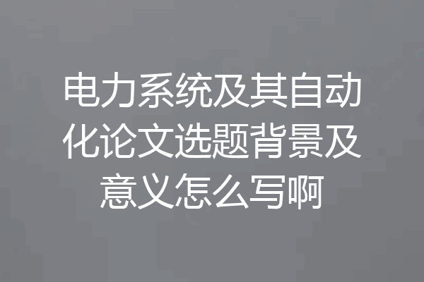 电力系统及其自动化论文选题背景及意义怎么写啊