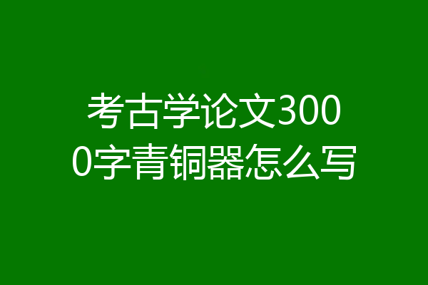 考古学论文3000字青铜器怎么写