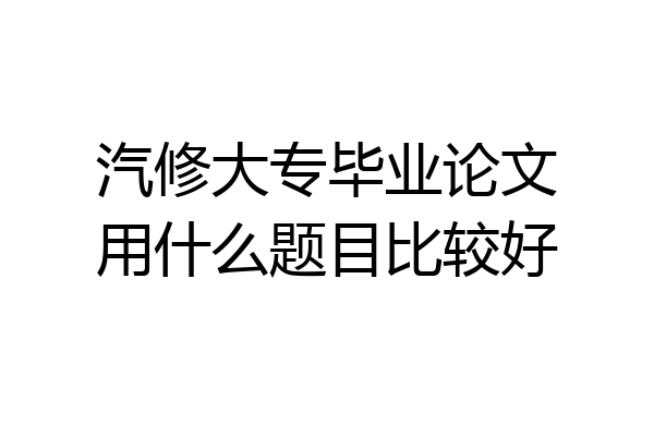 汽修大专毕业论文用什么题目比较好