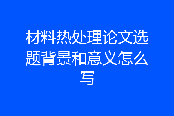 材料热处理论文选题背景和意义怎么写