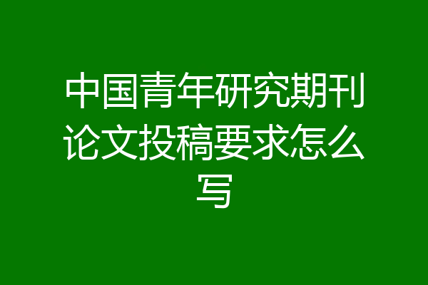 中国青年研究期刊论文投稿要求怎么写