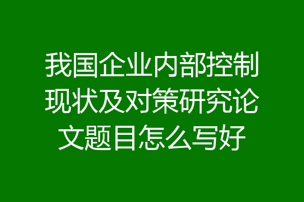 我国企业内部控制现状及对策研究论文题目怎么写好