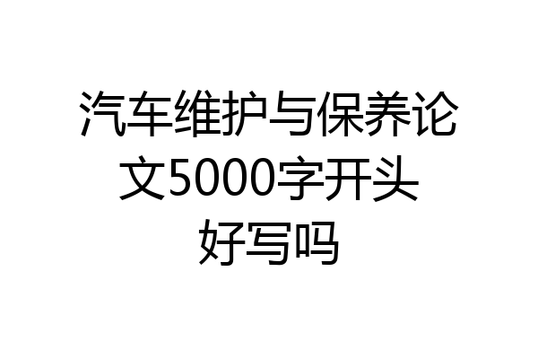 汽车维护与保养论文5000字开头好写吗