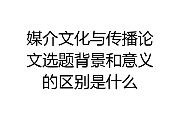 媒介文化与传播论文选题背景和意义的区别是什么