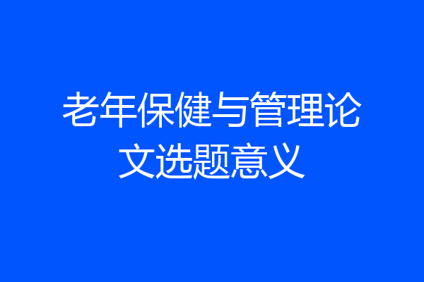 老年保健与管理论文选题意义