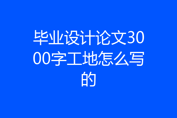 毕业设计论文3000字工地怎么写的