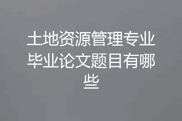 土地资源管理专业毕业论文题目有哪些