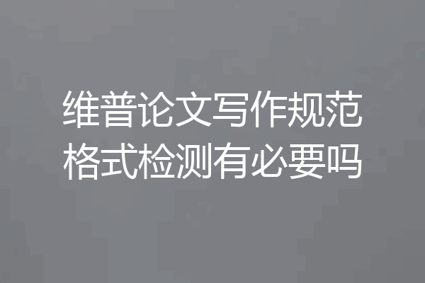 维普论文写作规范格式检测有必要吗