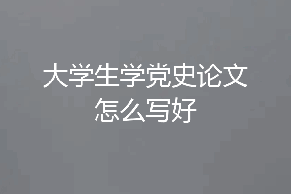 大学生学党史论文怎么写好