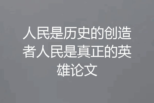 人民是历史的创造者人民是真正的英雄论文
