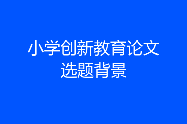 小学创新教育论文选题背景