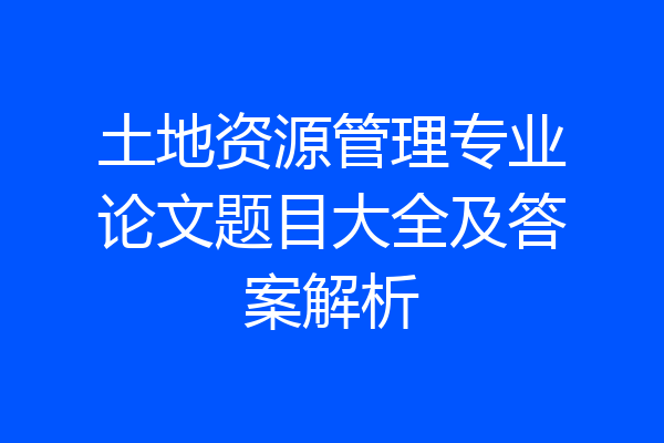 土地资源管理专业论文题目大全及答案解析