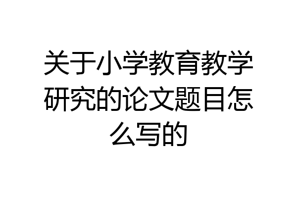 关于小学教育教学研究的论文题目怎么写的