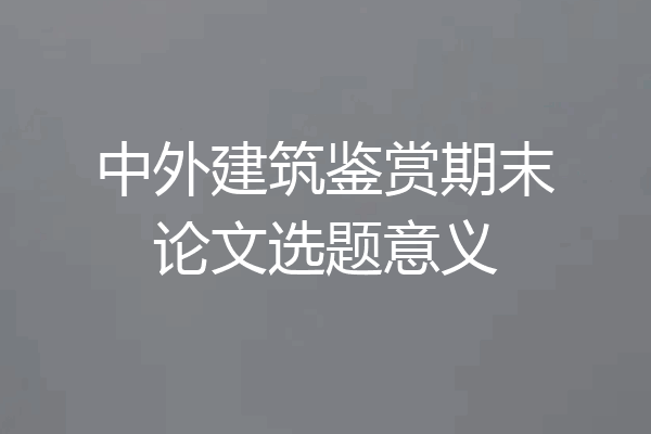 中外建筑鉴赏期末论文选题意义