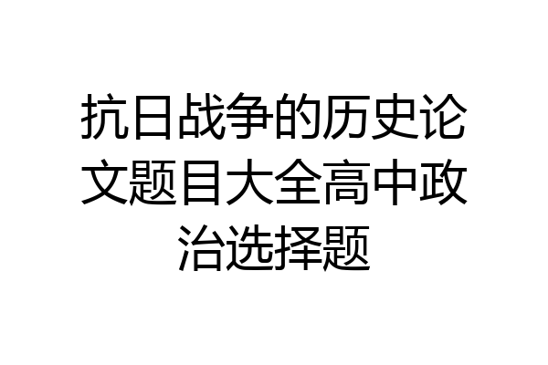 抗日战争的历史论文题目大全高中政治选择题