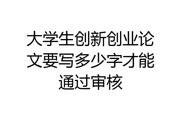 大学生创新创业论文要写多少字才能通过审核