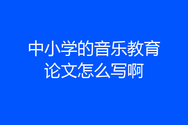 中小学的音乐教育论文怎么写啊