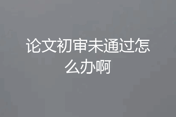 论文初审未通过怎么办啊