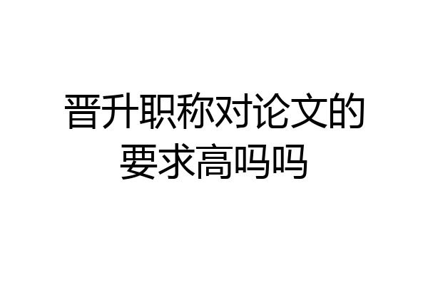 晋升职称对论文的要求高吗吗