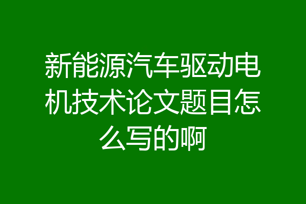 新能源汽车驱动电机技术论文题目怎么写的啊
