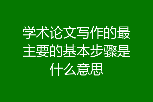 学术论文写作的最主要的基本步骤是什么意思