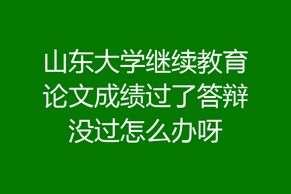 山东大学继续教育论文成绩过了答辩没过怎么办呀