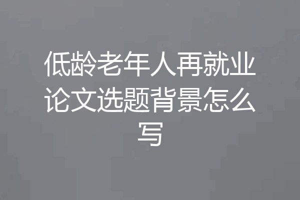 低龄老年人再就业论文选题背景怎么写