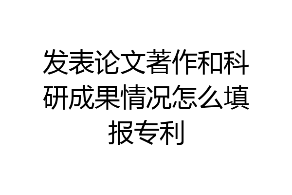发表论文著作和科研成果情况怎么填报专利