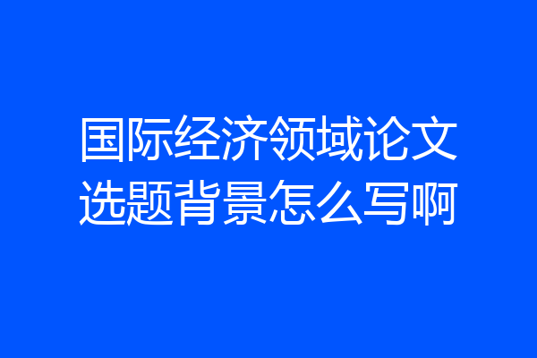 国际经济领域论文选题背景怎么写啊