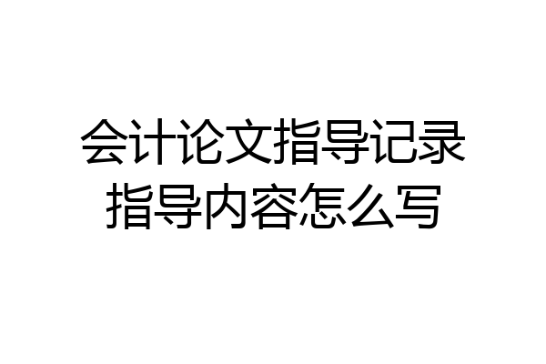 会计论文指导记录指导内容怎么写