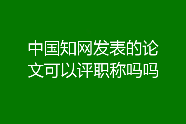中国知网发表的论文可以评职称吗吗