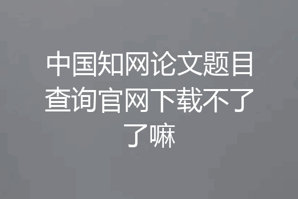 中国知网论文题目查询官网下载不了了嘛