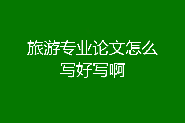 旅游专业论文怎么写好写啊