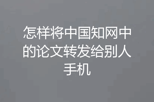 怎样将中国知网中的论文转发给别人手机