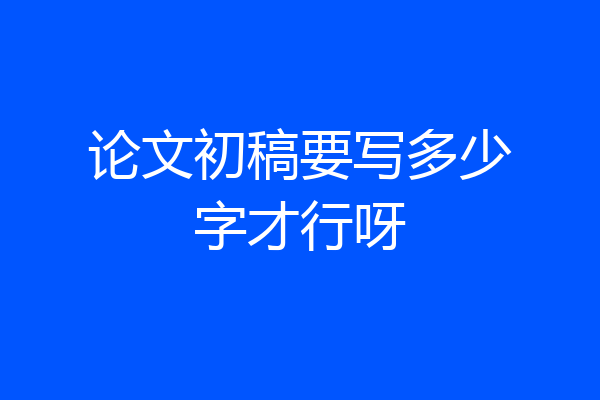 论文初稿要写多少字才行呀