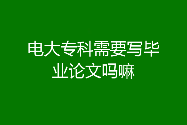 电大专科需要写毕业论文吗嘛