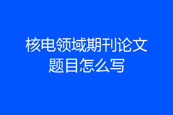 核电领域期刊论文题目怎么写