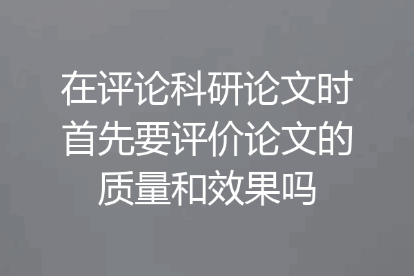 在评论科研论文时首先要评价论文的质量和效果吗