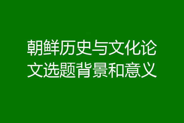 朝鲜历史与文化论文选题背景和意义