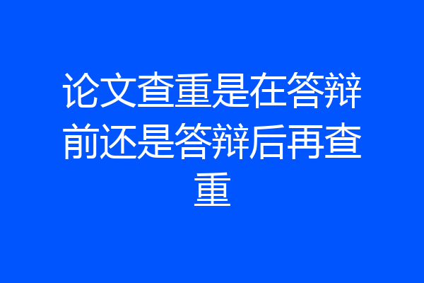论文查重是在答辩前还是答辩后再查重