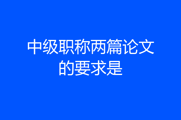 中级职称两篇论文的要求是