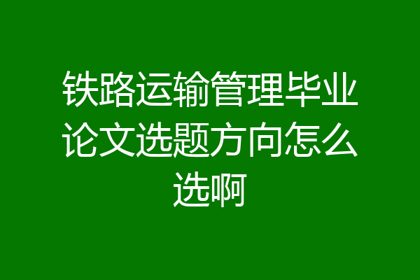 铁路运输管理毕业论文选题方向怎么选啊