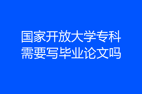 国家开放大学专科需要写毕业论文吗